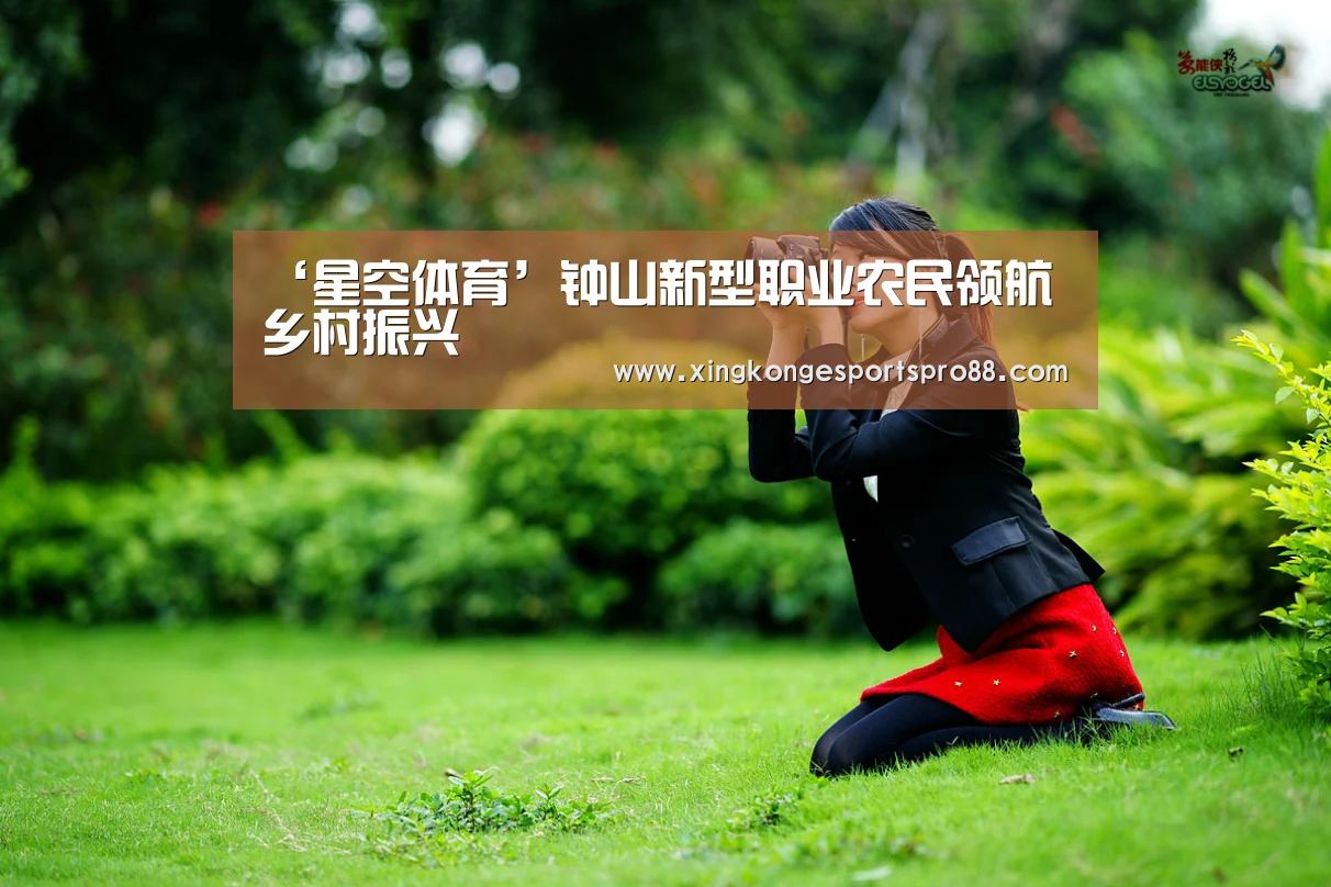 ‘星空体育’钟山新型职业农民领航乡村振兴(图1) 星空登录